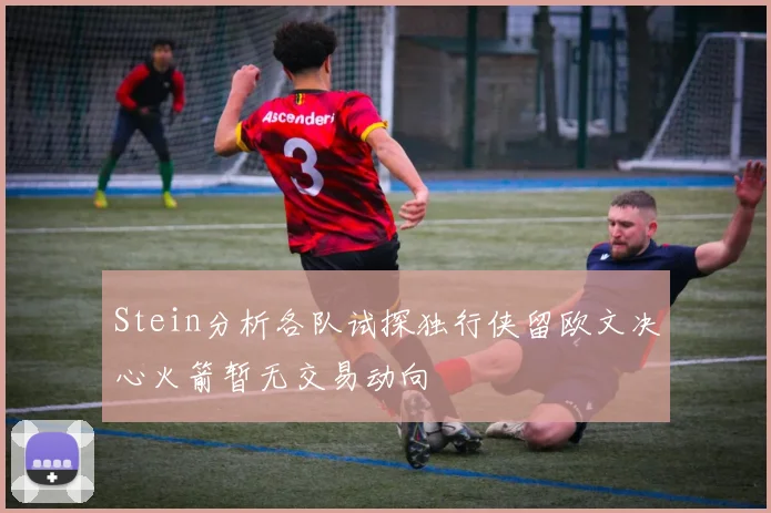 Stein分析各队试探独行侠留欧文决心火箭暂无交易动向