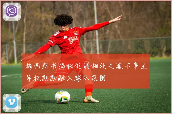 梅西新书揭秘低调相处之道不争主导权默默融入球队氛围