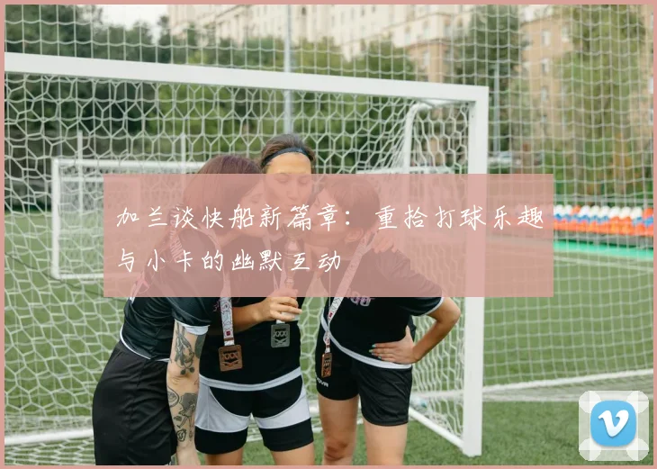 加兰谈快船新篇章：重拾打球乐趣与小卡的幽默互动