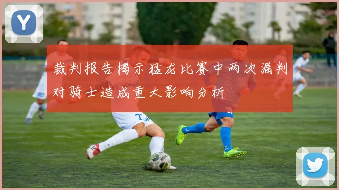 裁判报告揭示猛龙比赛中两次漏判对骑士造成重大影响分析