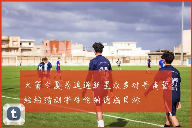 火箭今夏或追逐新星众多对手高管纷纷猜测字母伦纳德成目标